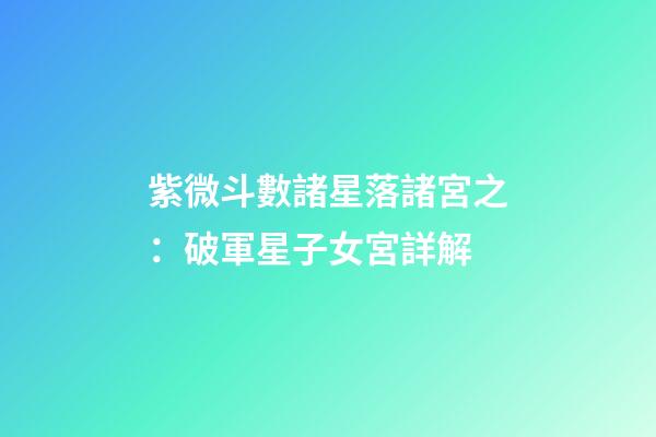 紫微斗數諸星落諸宮之：破軍星子女宮詳解