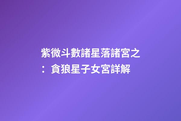 紫微斗數諸星落諸宮之：貪狼星子女宮詳解