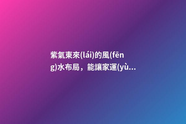 紫氣東來(lái)的風(fēng)水布局，能讓家運(yùn)生生不息！