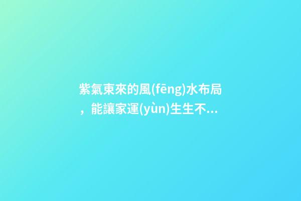 紫氣東來的風(fēng)水布局，能讓家運(yùn)生生不息！