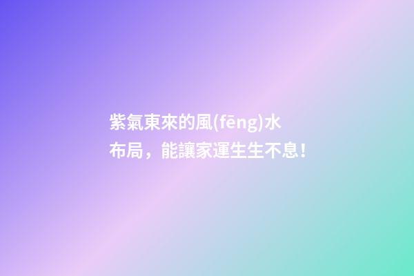 紫氣東來的風(fēng)水布局，能讓家運生生不息！