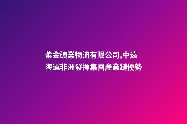 紫金礦業物流有限公司,中遠海運非洲發揮集團產業鏈優勢-第1張-觀點-玄機派