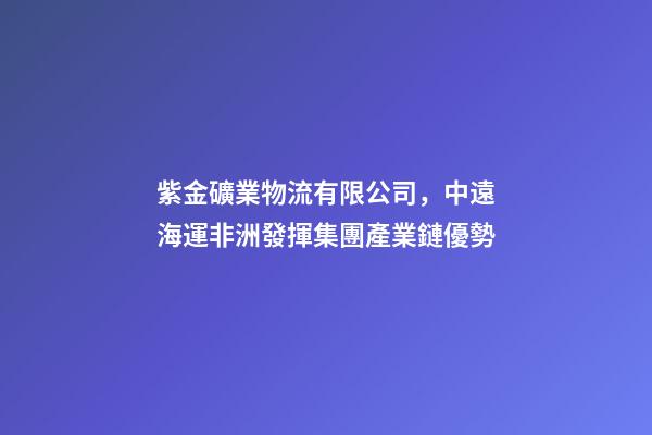 紫金礦業物流有限公司，中遠海運非洲發揮集團產業鏈優勢-第1張-觀點-玄機派