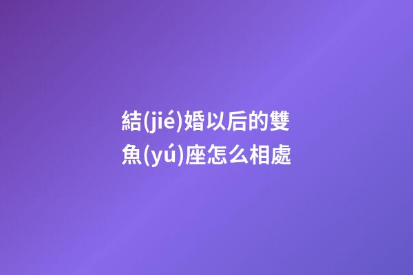 結(jié)婚以后的雙魚(yú)座怎么相處-第1張-星座運(yùn)勢(shì)-玄機(jī)派