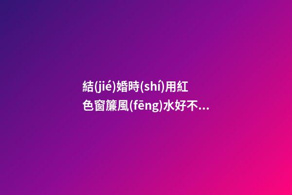 結(jié)婚時(shí)用紅色窗簾風(fēng)水好不好