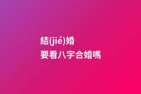 結(jié)婚要看八字合婚嗎