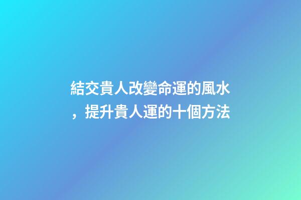 結交貴人改變命運的風水，提升貴人運的十個方法