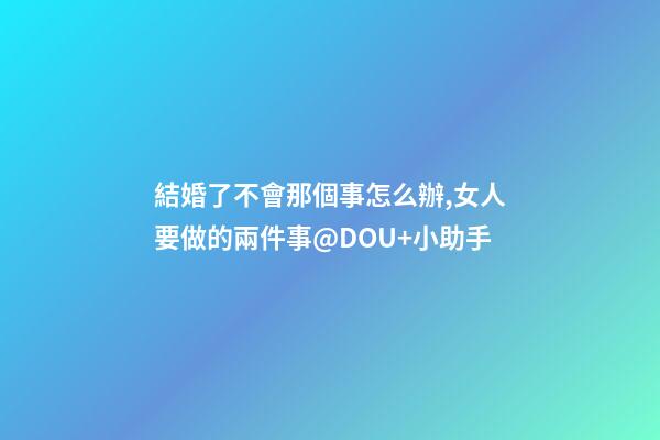 結婚了不會那個事怎么辦,女人要做的兩件事@DOU+小助手-第1張-觀點-玄機派