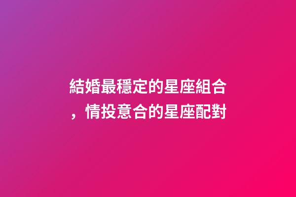 結婚最穩定的星座組合，情投意合的星座配對-第1張-觀點-玄機派