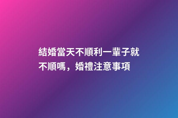 結婚當天不順利一輩子就不順嗎，婚禮注意事項