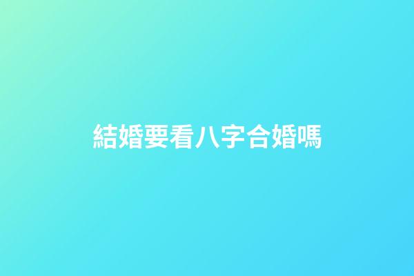 結婚要看八字合婚嗎