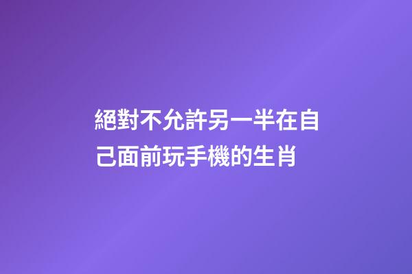 絕對不允許另一半在自己面前玩手機的生肖