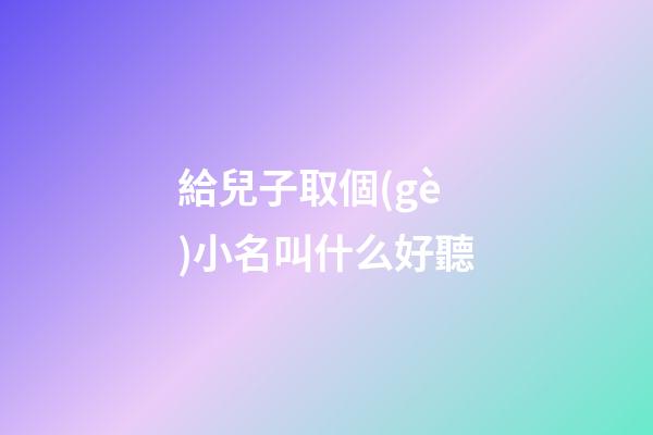 給兒子取個(gè)小名叫什么好聽(給小兒子起什么小名好聽)