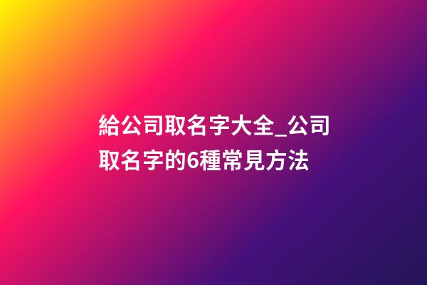 給公司取名字大全_公司取名字的6種常見方法-第1張-公司起名-玄機派