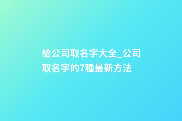 給公司取名字大全_公司取名字的7種最新方法-第1張-公司起名-玄機派