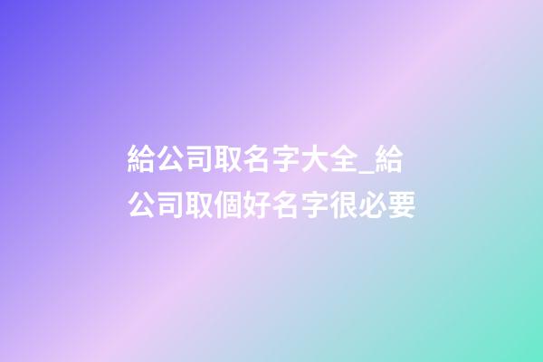 給公司取名字大全_給公司取個好名字很必要-第1張-公司起名-玄機派