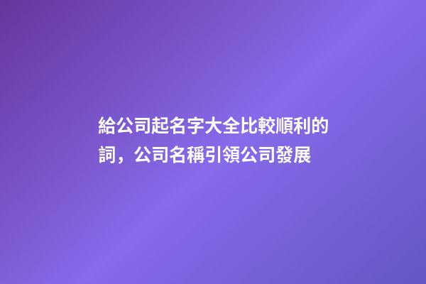 給公司起名字大全比較順利的詞，公司名稱引領公司發展