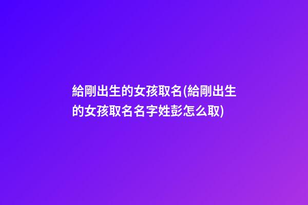 給剛出生的女孩取名(給剛出生的女孩取名名字姓彭怎么取)