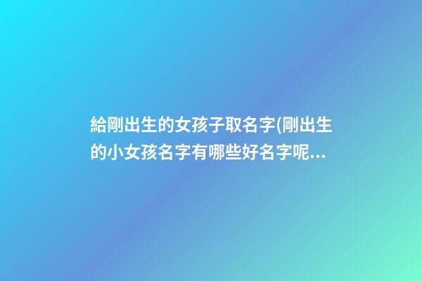 給剛出生的女孩子取名字(剛出生的小女孩名字有哪些好名字呢)