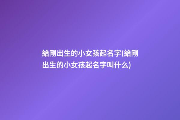 給剛出生的小女孩起名字(給剛出生的小女孩起名字叫什么)