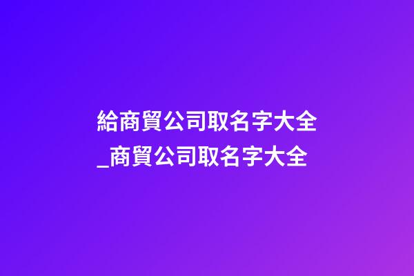 給商貿公司取名字大全_商貿公司取名字大全
