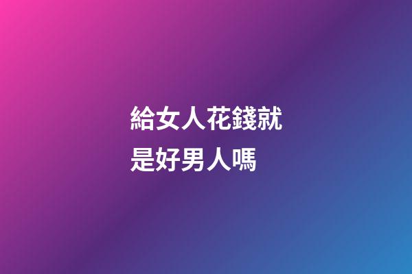 給女人花錢就是好男人嗎