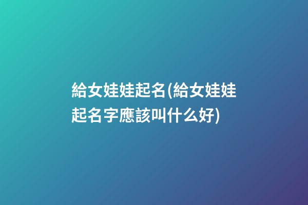 給女娃娃起名(給女娃娃起名字應該叫什么好)