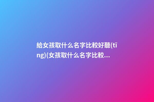 給女孩取什么名字比較好聽(tīng)(女孩取什么名字比較好聽(tīng)英文名)