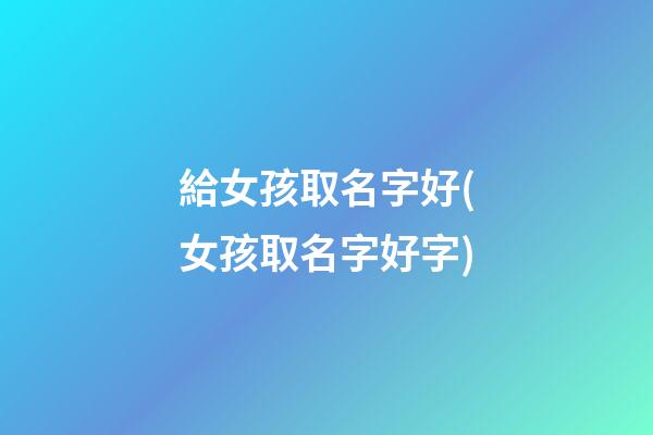 給女孩取名字好(女孩取名字好字)