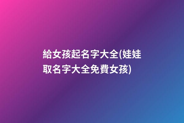 給女孩起名字大全(娃娃取名字大全免費女孩)