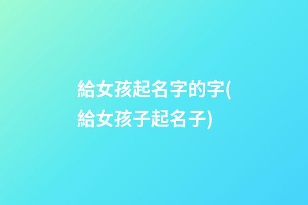 給女孩起名字的字(給女孩子起名子)