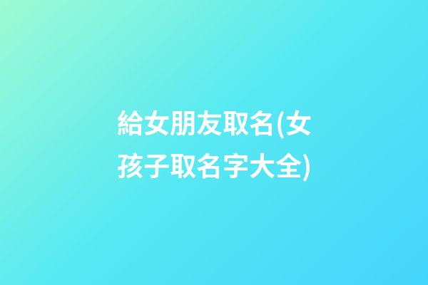 給女朋友取名(女孩子取名字大全)