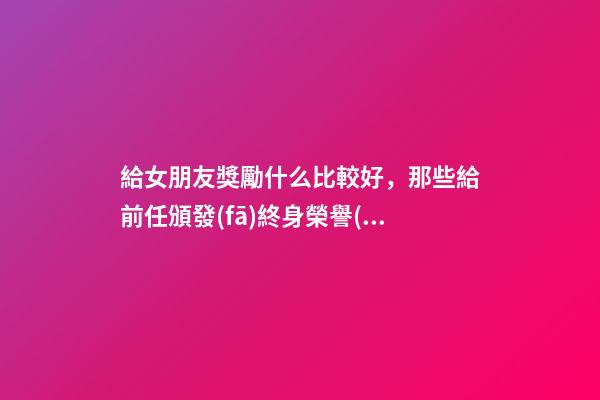 給女朋友獎勵什么比較好，那些給前任頒發(fā)終身榮譽(yù)獎噠-第1張-觀點(diǎn)-玄機(jī)派
