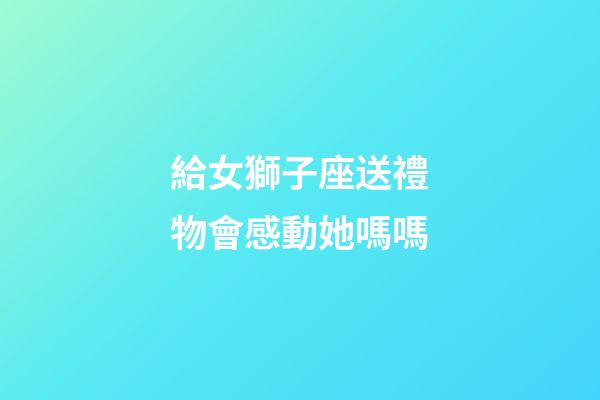 給女獅子座送禮物會感動她嗎嗎-第1張-星座運勢-玄機派