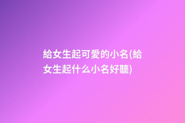 給女生起可愛的小名(給女生起什么小名好聽)