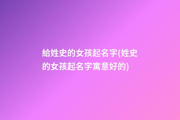 給姓史的女孩起名字(姓史的女孩起名字寓意好的)