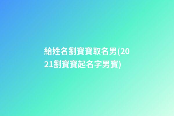 給姓名劉寶寶取名男(2021劉寶寶起名字男寶)