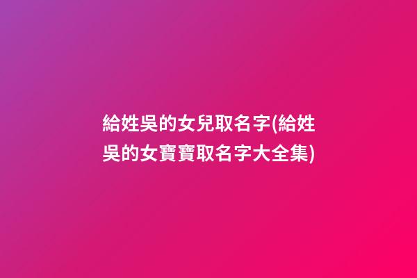給姓吳的女兒取名字(給姓吳的女寶寶取名字大全集)