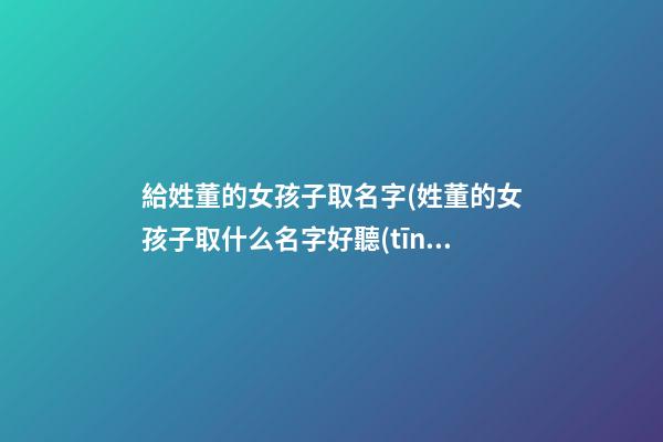 給姓董的女孩子取名字(姓董的女孩子取什么名字好聽(tīng))