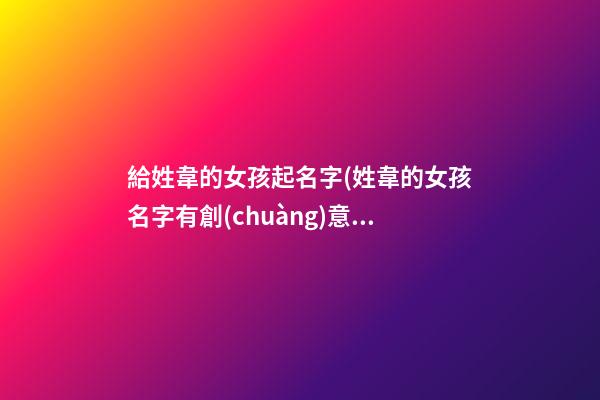 給姓韋的女孩起名字(姓韋的女孩名字有創(chuàng)意)