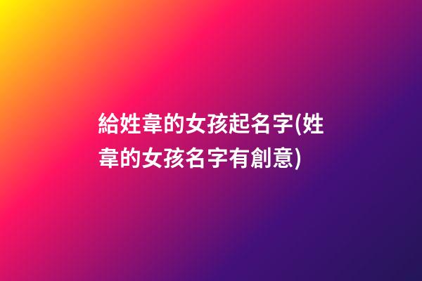 給姓韋的女孩起名字(姓韋的女孩名字有創意)