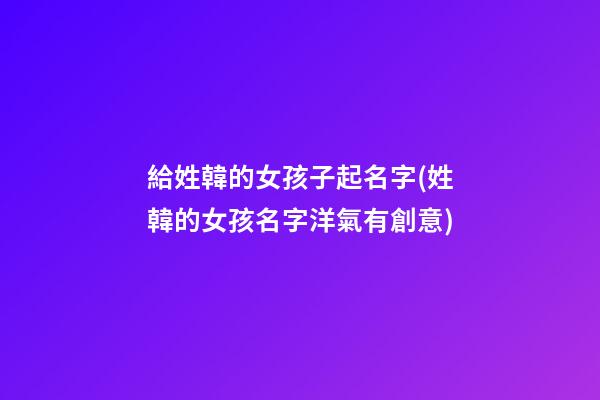 給姓韓的女孩子起名字(姓韓的女孩名字洋氣有創意)