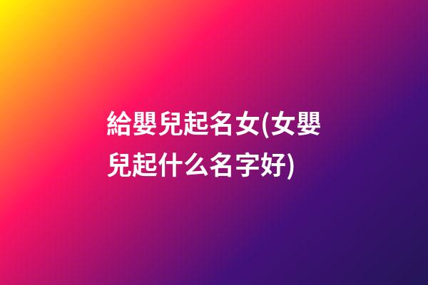 給嬰兒起名女(女嬰兒起什么名字好)