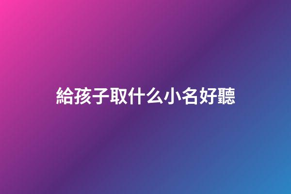 給孩子取什么小名好聽(給孩子取小名大全2023)-第1張-寶寶起名-玄機派