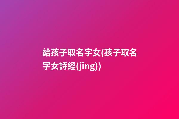 給孩子取名字女(孩子取名字女詩經(jīng))