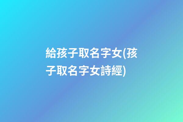 給孩子取名字女(孩子取名字女詩經)