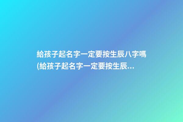 給孩子起名字一定要按生辰八字嗎(給孩子起名字一定要按生辰八字嗎女孩)