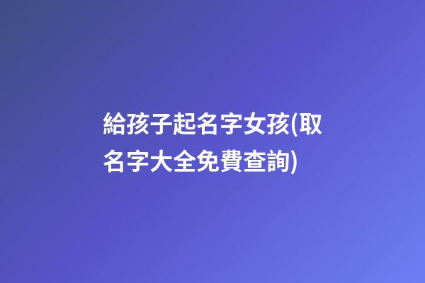 給孩子起名字女孩(取名字大全免費查詢)
