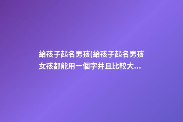 給孩子起名男孩(給孩子起名男孩女孩都能用一個字并且比較大氣)