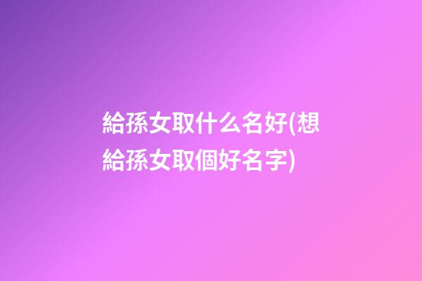 給孫女取什么名好(想給孫女取個好名字)
